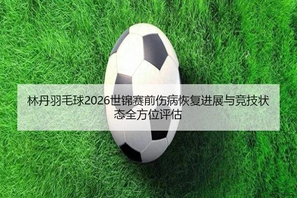 林丹羽毛球2026世锦赛前伤病恢复进展与竞技状态全方位评估