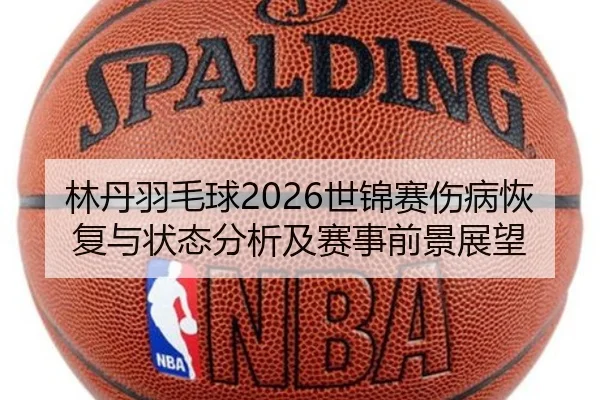 林丹羽毛球2026世锦赛伤病恢复与状态分析及赛事前景展望