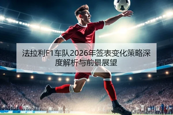 法拉利F1车队2026年签表变化策略深度解析与前景展望