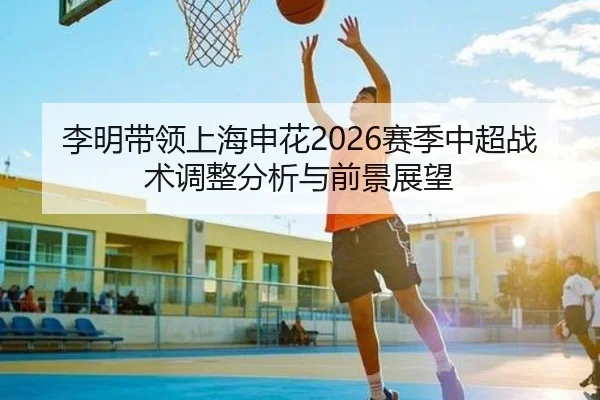 李明带领上海申花2026赛季中超战术调整分析与前景展望