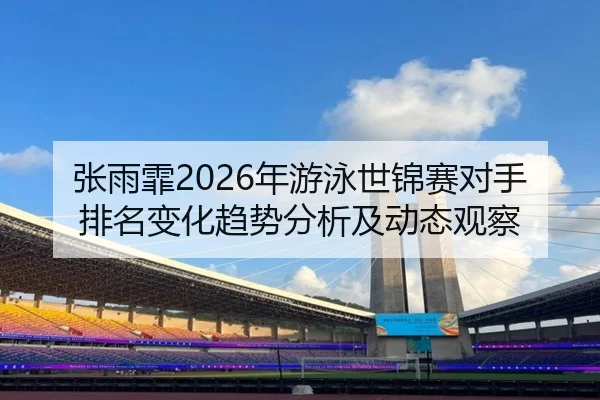 张雨霏2026年游泳世锦赛对手排名变化趋势分析及动态观察