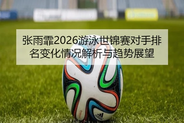 张雨霏2026游泳世锦赛对手排名变化情况解析与趋势展望